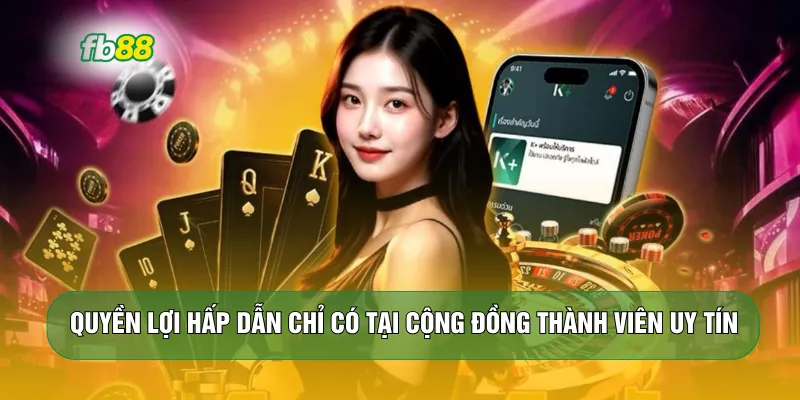 Quyền lợi hấp dẫn chỉ có tại cộng đồng thành viên uy tín